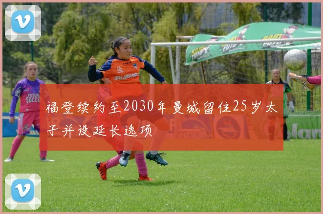 福登续约至2030年曼城留住25岁太子并设延长选项