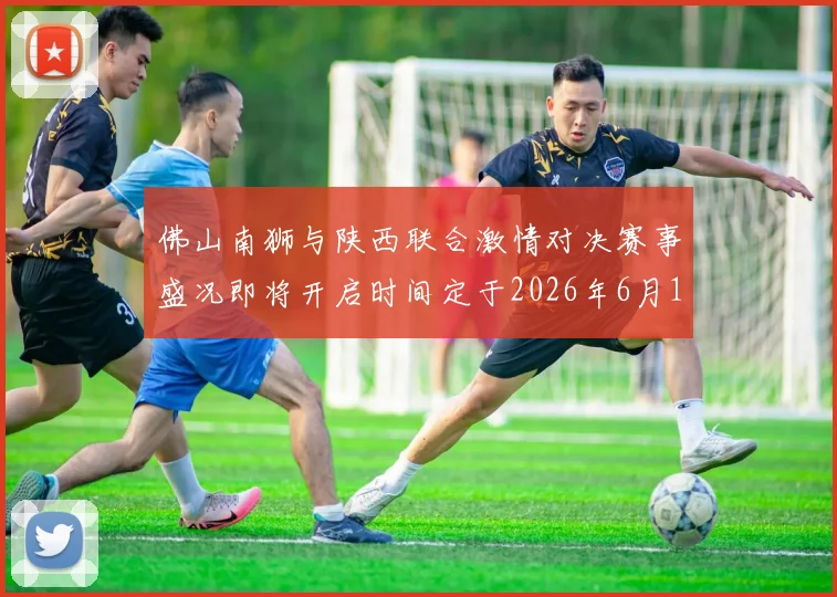 佛山南狮与陕西联合激情对决赛事盛况即将开启时间定于2026年6月14日周日晚上七点半