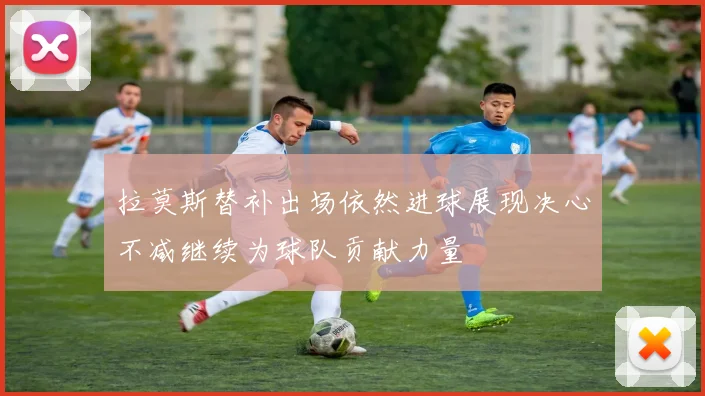 拉莫斯替补出场依然进球展现决心不减继续为球队贡献力量