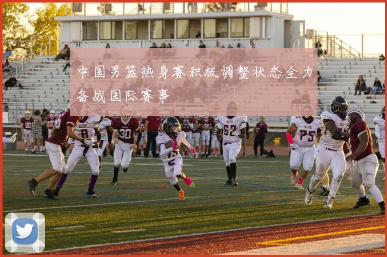 中国男篮热身赛积极调整状态全力备战国际赛事