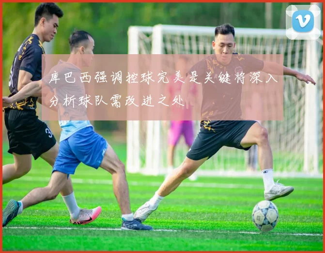 库巴西强调控球完美是关键将深入分析球队需改进之处