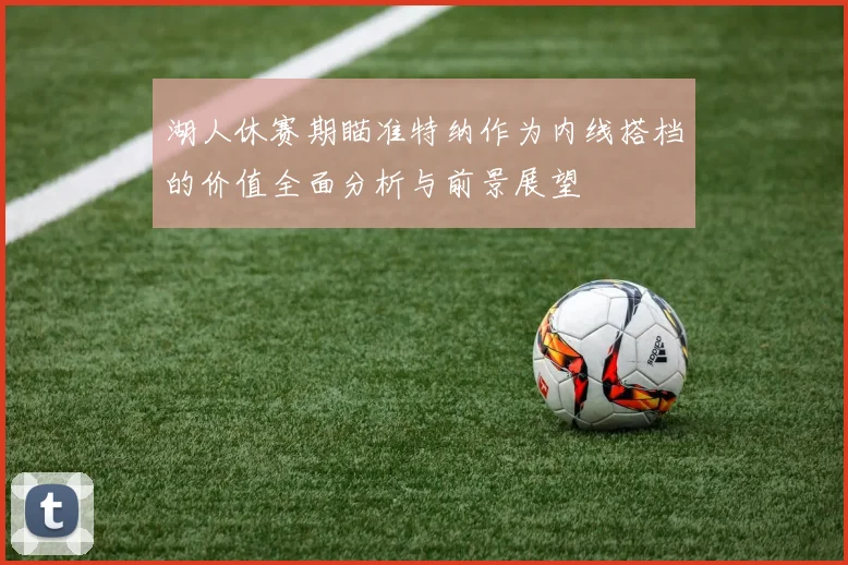 湖人休赛期瞄准特纳作为内线搭档的价值全面分析与前景展望