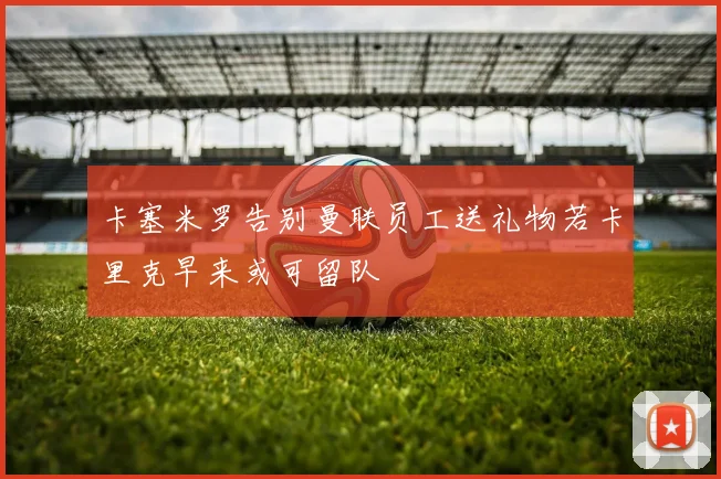 卡塞米罗告别曼联员工送礼物若卡里克早来或可留队