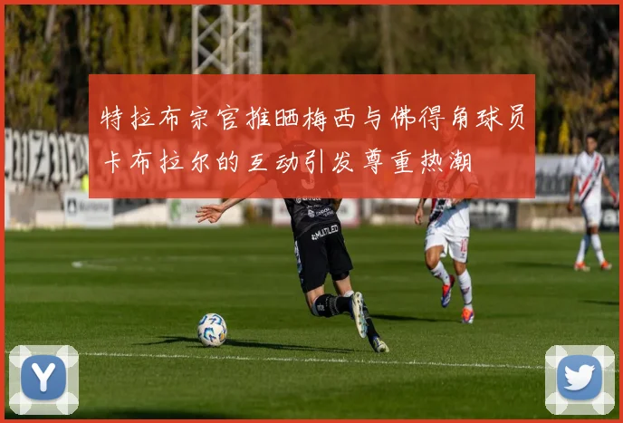 特拉布宗官推晒梅西与佛得角球员卡布拉尔的互动引发尊重热潮