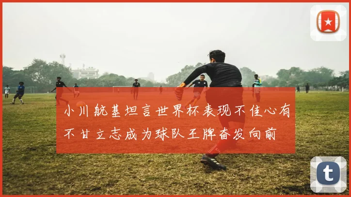 小川航基坦言世界杯表现不佳心有不甘立志成为球队王牌奋发向前