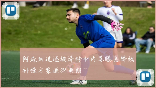 阿森纳追逐埃泽转会内幕曝光锋线补强方案逐渐明朗
