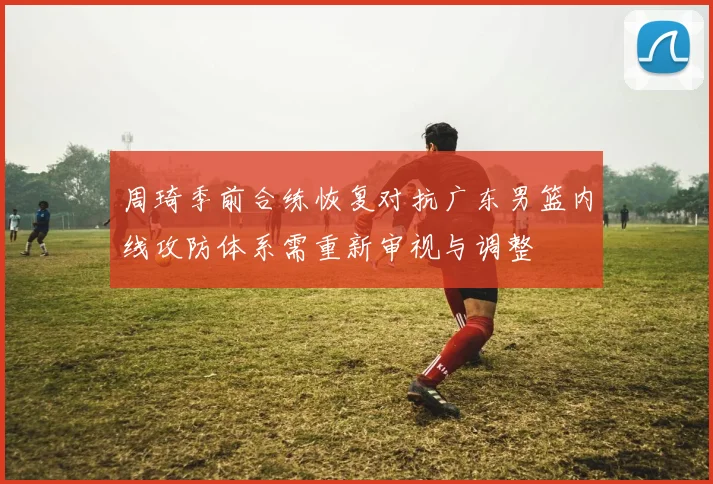 周琦季前合练恢复对抗广东男篮内线攻防体系需重新审视与调整