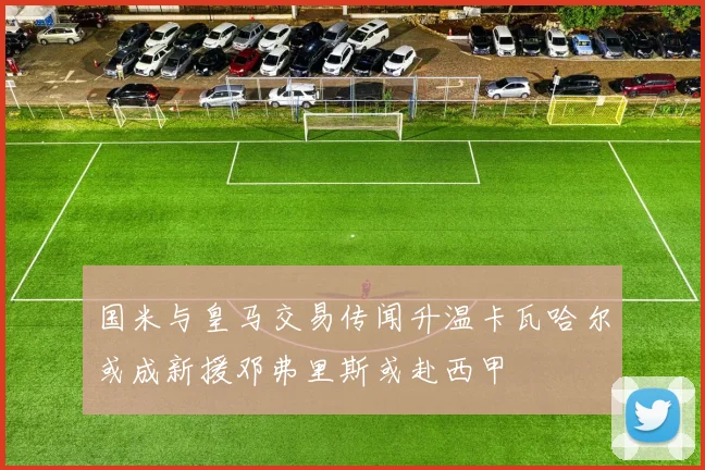 国米与皇马交易传闻升温卡瓦哈尔或成新援邓弗里斯或赴西甲