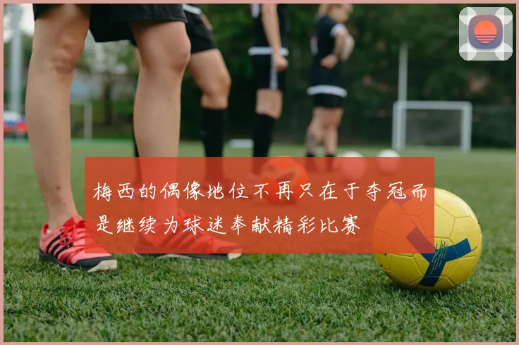 梅西的偶像地位不再只在于夺冠而是继续为球迷奉献精彩比赛