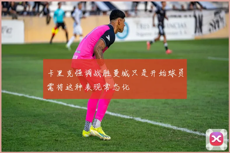 卡里克强调战胜曼城只是开始球员需将这种表现常态化
