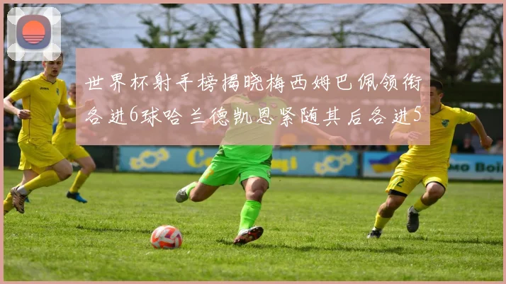世界杯射手榜揭晓梅西姆巴佩领衔各进6球哈兰德凯恩紧随其后各进5球
