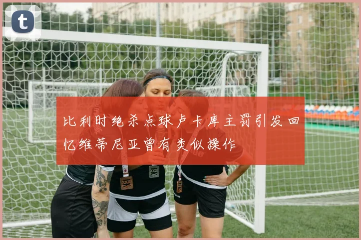 比利时绝杀点球卢卡库主罚引发回忆维蒂尼亚曾有类似操作