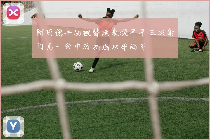 阿玛德半场被替换表现平平三次射门无一命中对抗成功率尚可