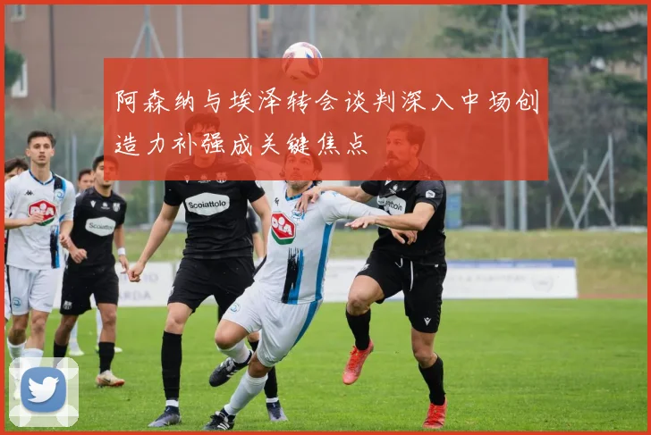 阿森纳与埃泽转会谈判深入中场创造力补强成关键焦点
