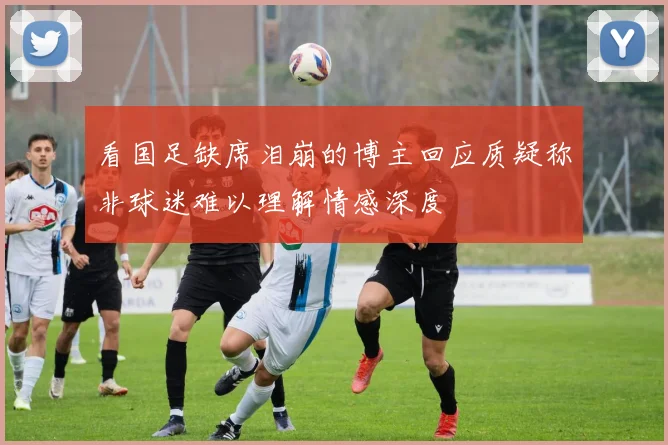 看国足缺席泪崩的博主回应质疑称非球迷难以理解情感深度