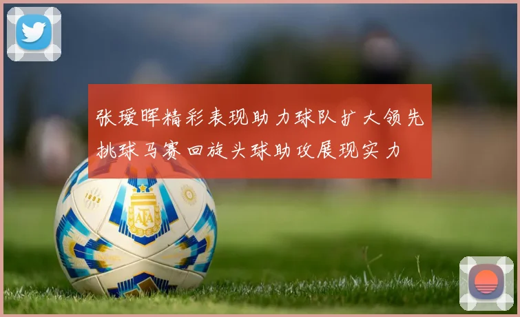 张瑷晖精彩表现助力球队扩大领先挑球马赛回旋头球助攻展现实力