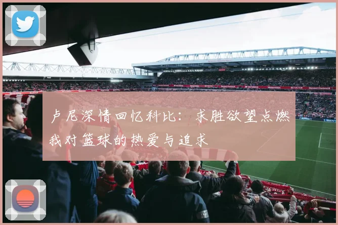 卢尼深情回忆科比：求胜欲望点燃我对篮球的热爱与追求