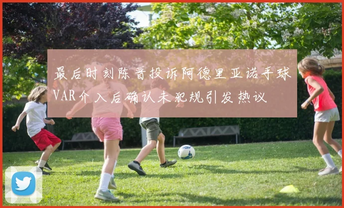 最后时刻陈晋投诉阿德里亚诺手球VAR介入后确认未犯规引发热议