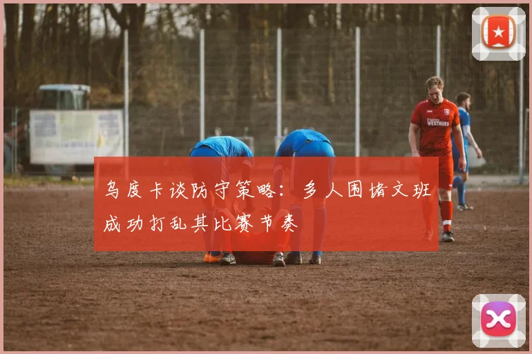 乌度卡谈防守策略：多人围堵文班成功打乱其比赛节奏