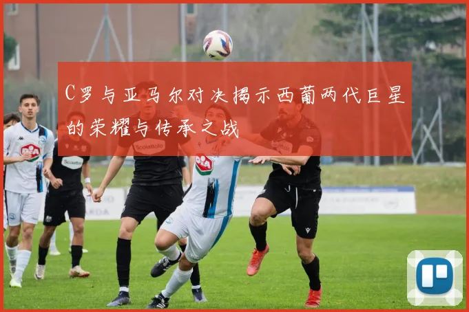 C罗与亚马尔对决揭示西葡两代巨星的荣耀与传承之战