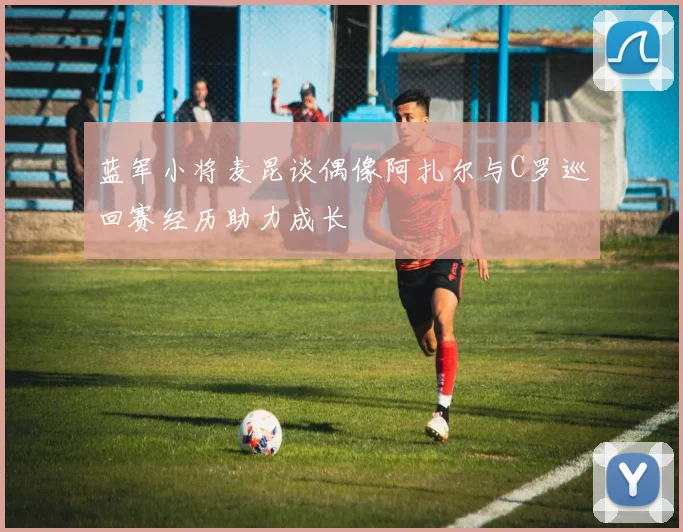 蓝军小将麦昆谈偶像阿扎尔与C罗巡回赛经历助力成长