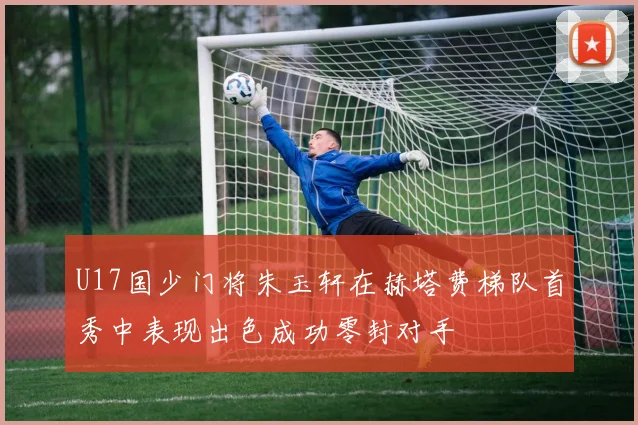 U17国少门将朱玉轩在赫塔费梯队首秀中表现出色成功零封对手
