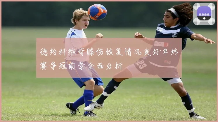 德约科维奇膝伤恢复情况良好年终赛争冠前景全面分析