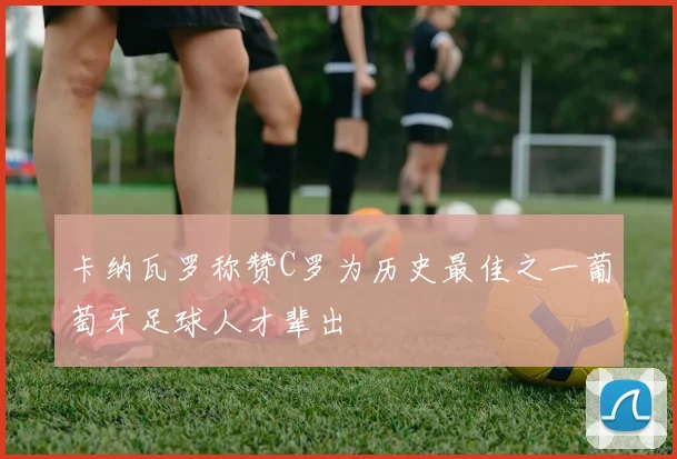 卡纳瓦罗称赞C罗为历史最佳之一葡萄牙足球人才辈出