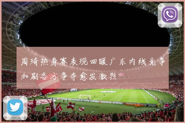 周琦热身赛表现回暖广东内线竞争加剧各方争夺愈发激烈